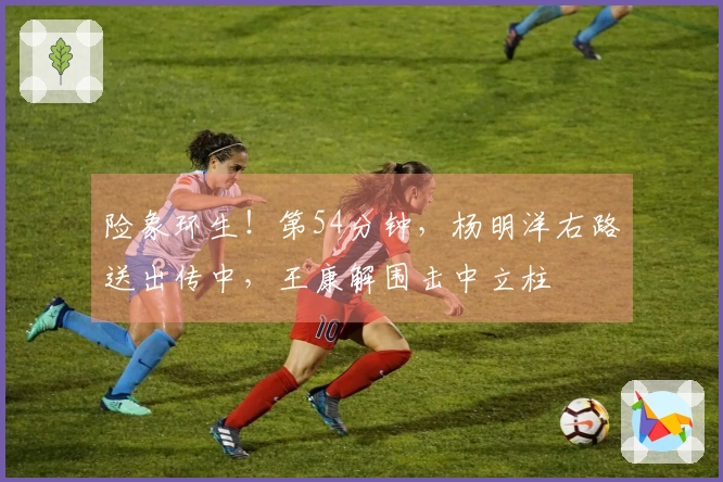 险象环生！第54分钟，杨明洋右路送出传中，王康解围击中立柱