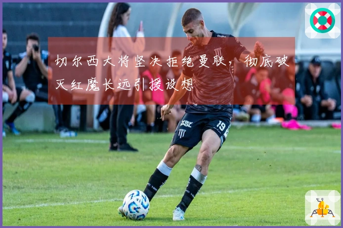 切尔西大将坚决拒绝曼联，彻底破灭红魔长远引援设想