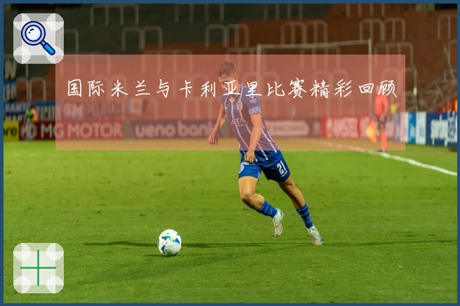 国际米兰与卡利亚里比赛精彩回顾