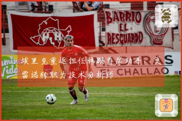 埃里克重返担任韩鹏首席助手，莫雷诺转职为技术分析师