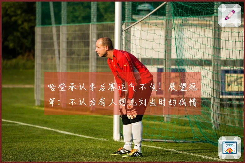 哈登承认季后赛运气不佳！展望冠军：不认为有人想见到当时的我情绪