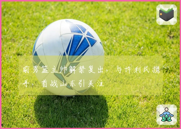 前男篮主帅解禁复出，与许利民携手，首战山东引关注