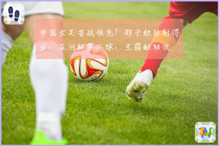 中国女足苦战领先！邵子钦劲射得分，亚洲杯第二球，王霜献助攻