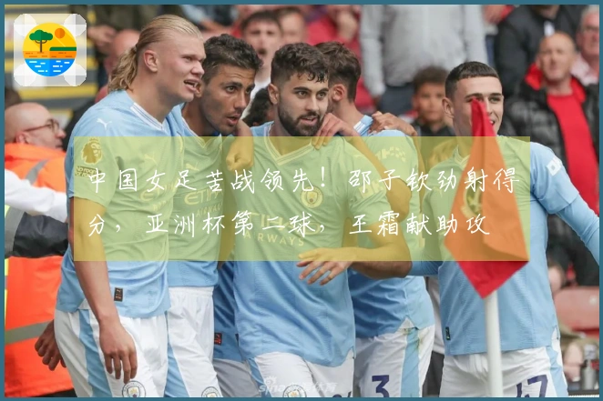 中国女足苦战领先！邵子钦劲射得分，亚洲杯第二球，王霜献助攻
