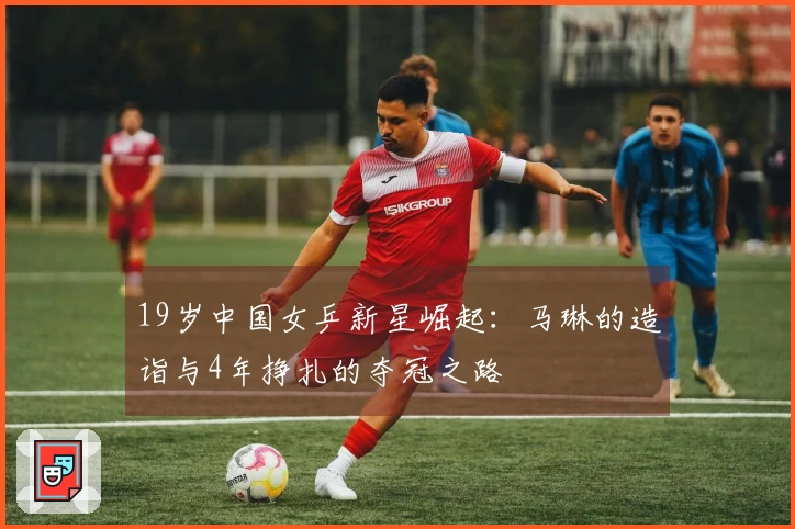 19岁中国女乒新星崛起：马琳的造诣与4年挣扎的夺冠之路