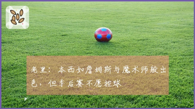 老里：本西如詹姆斯与魔术师般出色，但季后赛不愿控球