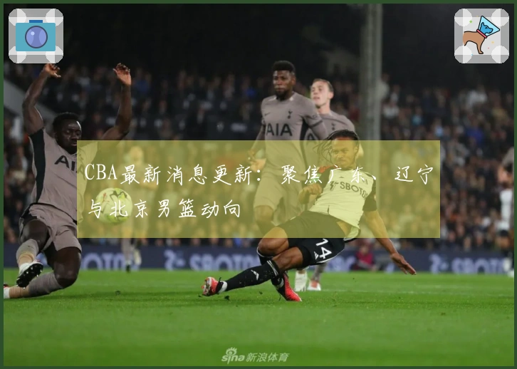 CBA最新消息更新：聚焦广东、辽宁与北京男篮动向