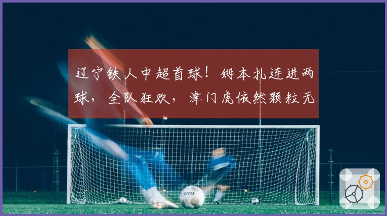 辽宁铁人中超首球！姆本扎连进两球，全队狂欢，津门虎依然颗粒无收