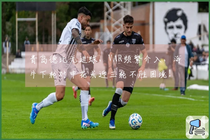 青岛德比无进球，VAR频繁介入，海牛下轮对申花或迎三轮不胜困境！