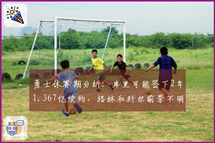 勇士休赛期分析：库里可能签下2年1.367亿续约，格林和科尔前景不明